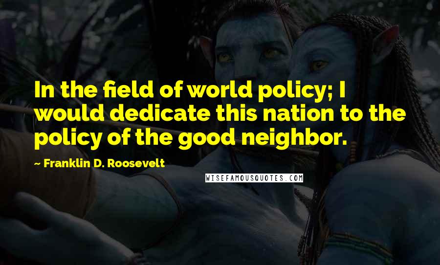 Franklin D. Roosevelt Quotes: In the field of world policy; I would dedicate this nation to the policy of the good neighbor.