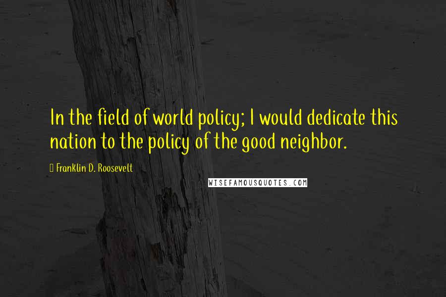 Franklin D. Roosevelt Quotes: In the field of world policy; I would dedicate this nation to the policy of the good neighbor.