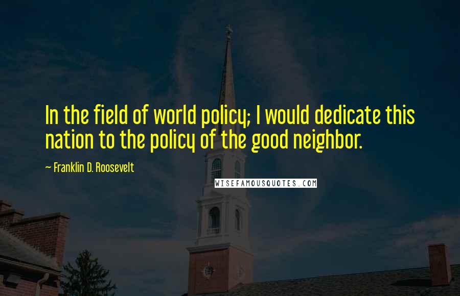 Franklin D. Roosevelt Quotes: In the field of world policy; I would dedicate this nation to the policy of the good neighbor.
