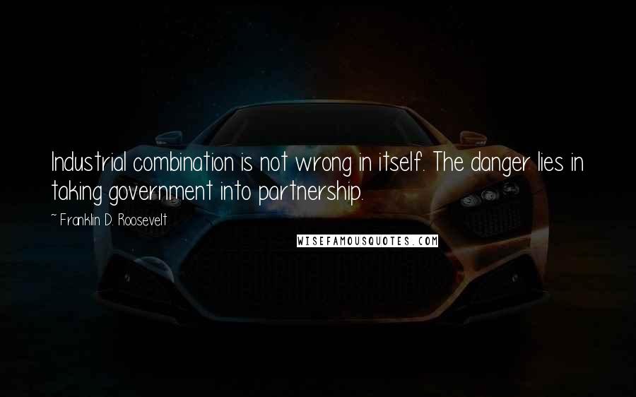 Franklin D. Roosevelt Quotes: Industrial combination is not wrong in itself. The danger lies in taking government into partnership.