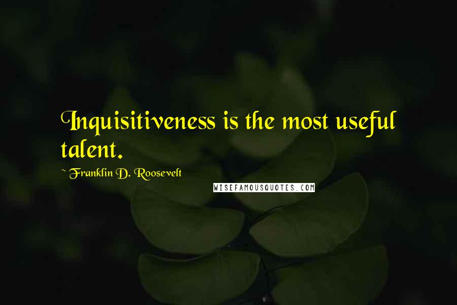 Franklin D. Roosevelt Quotes: Inquisitiveness is the most useful talent.