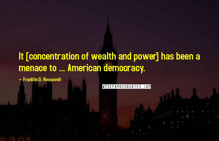 Franklin D. Roosevelt Quotes: It [concentration of wealth and power] has been a menace to ... American democracy.