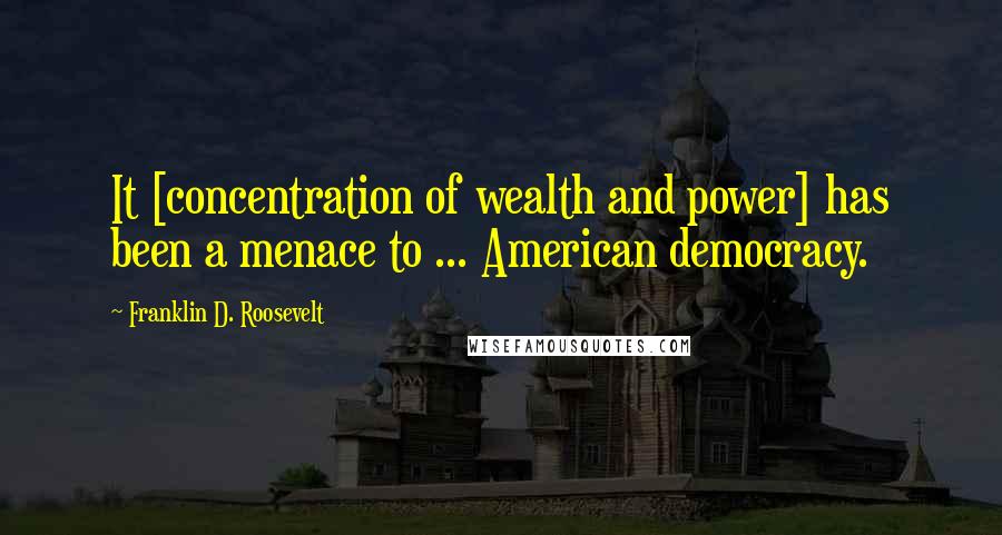 Franklin D. Roosevelt Quotes: It [concentration of wealth and power] has been a menace to ... American democracy.