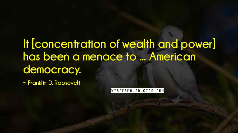 Franklin D. Roosevelt Quotes: It [concentration of wealth and power] has been a menace to ... American democracy.