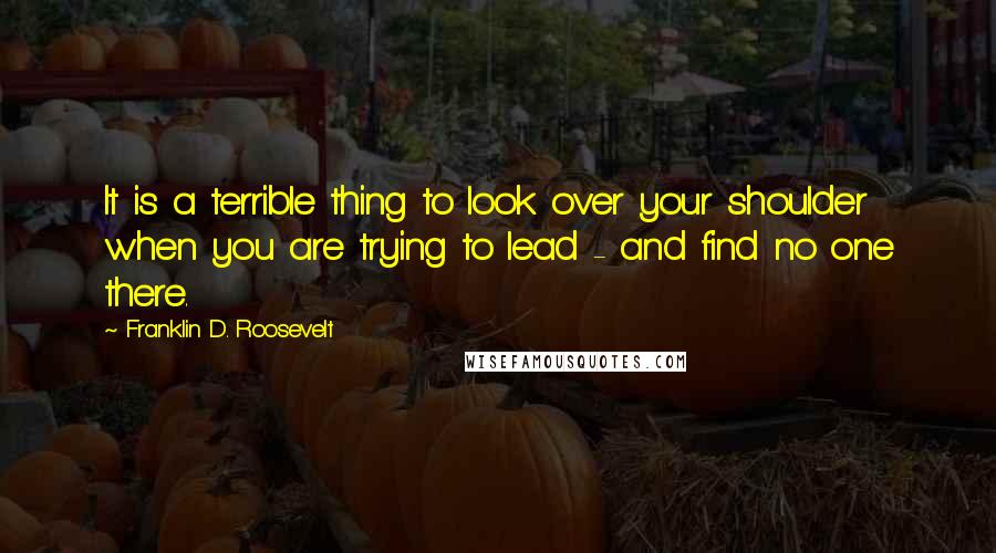 Franklin D. Roosevelt Quotes: It is a terrible thing to look over your shoulder when you are trying to lead - and find no one there.