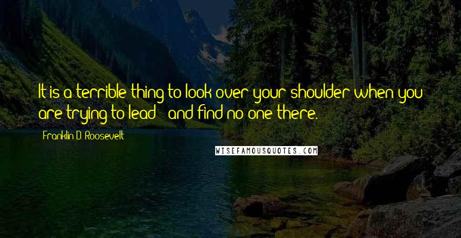 Franklin D. Roosevelt Quotes: It is a terrible thing to look over your shoulder when you are trying to lead - and find no one there.