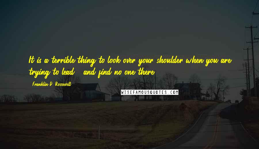 Franklin D. Roosevelt Quotes: It is a terrible thing to look over your shoulder when you are trying to lead - and find no one there.