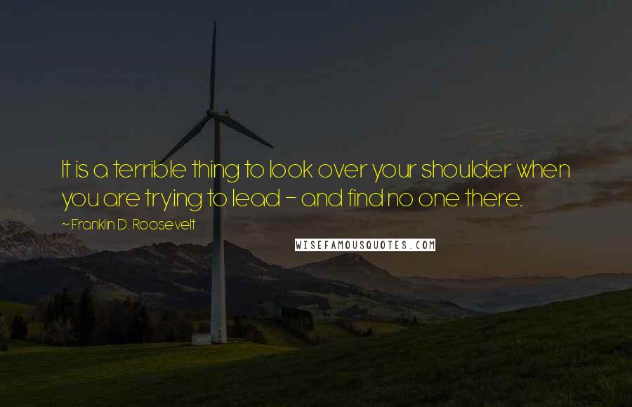 Franklin D. Roosevelt Quotes: It is a terrible thing to look over your shoulder when you are trying to lead - and find no one there.