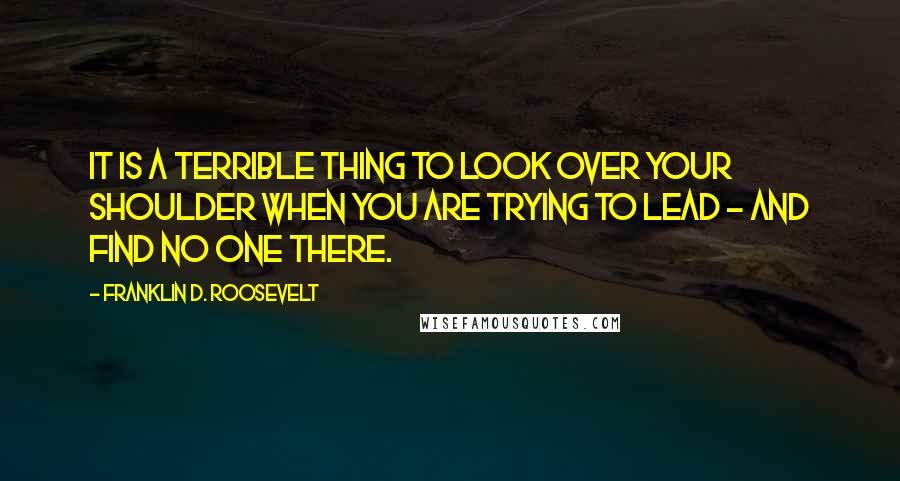 Franklin D. Roosevelt Quotes: It is a terrible thing to look over your shoulder when you are trying to lead - and find no one there.