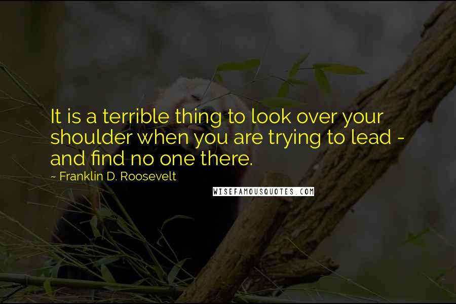 Franklin D. Roosevelt Quotes: It is a terrible thing to look over your shoulder when you are trying to lead - and find no one there.