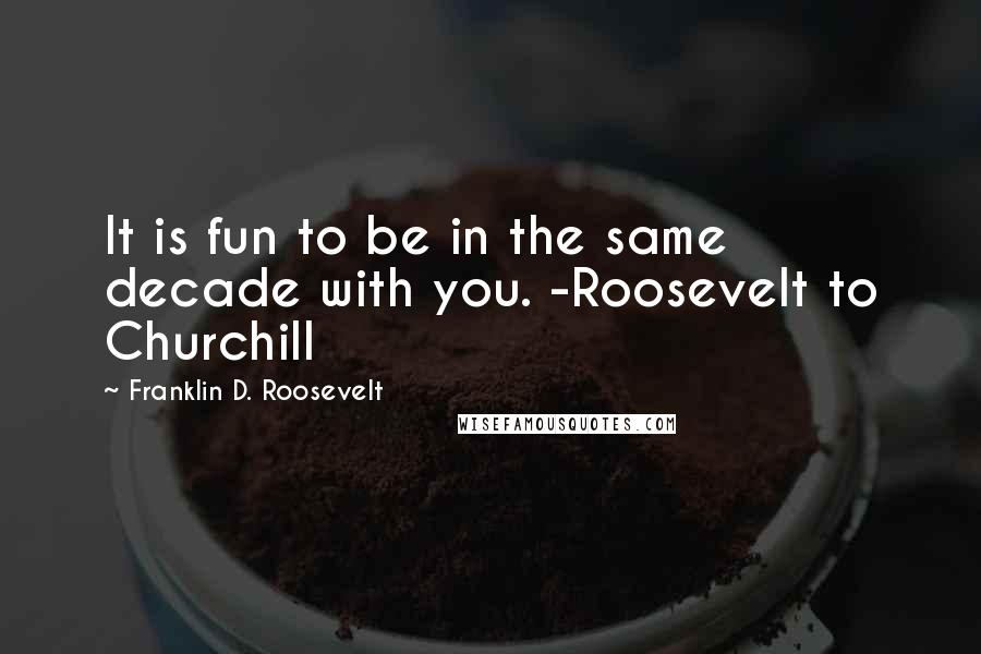Franklin D. Roosevelt Quotes: It is fun to be in the same decade with you. -Roosevelt to Churchill