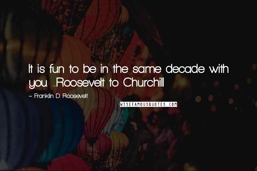 Franklin D. Roosevelt Quotes: It is fun to be in the same decade with you. -Roosevelt to Churchill
