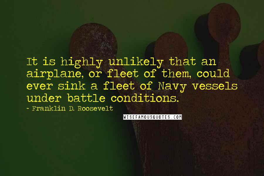 Franklin D. Roosevelt Quotes: It is highly unlikely that an airplane, or fleet of them, could ever sink a fleet of Navy vessels under battle conditions.