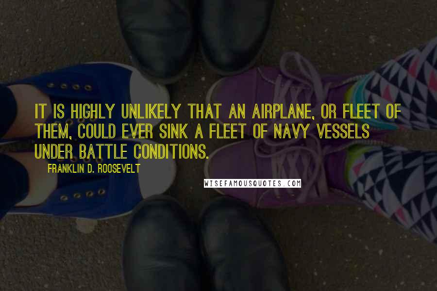Franklin D. Roosevelt Quotes: It is highly unlikely that an airplane, or fleet of them, could ever sink a fleet of Navy vessels under battle conditions.