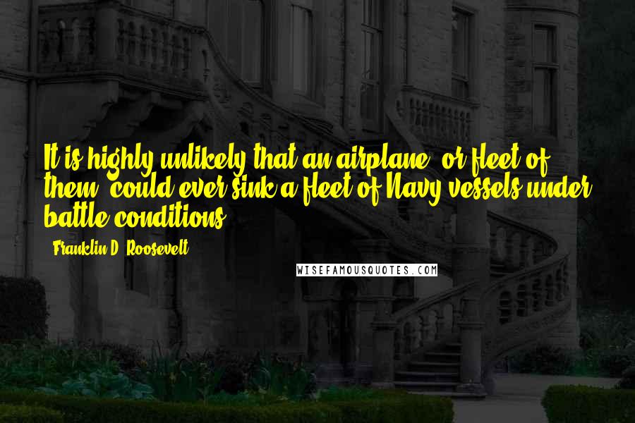 Franklin D. Roosevelt Quotes: It is highly unlikely that an airplane, or fleet of them, could ever sink a fleet of Navy vessels under battle conditions.