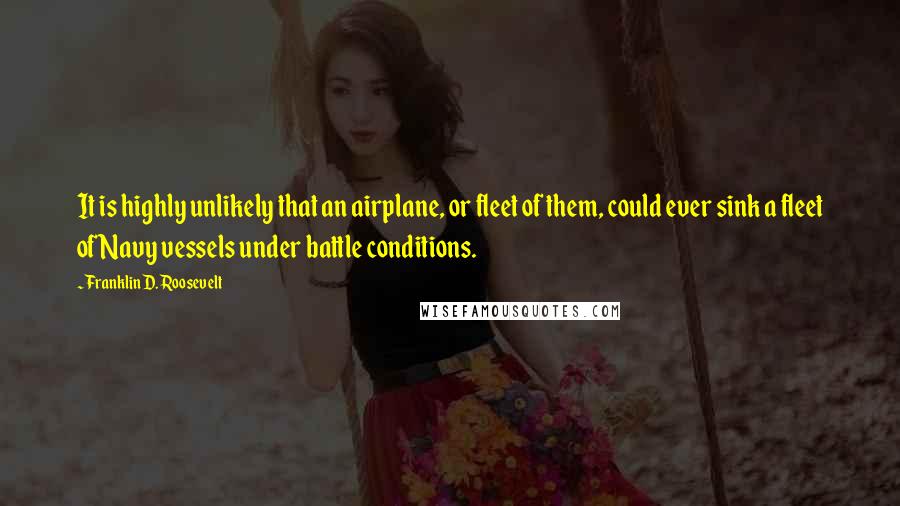 Franklin D. Roosevelt Quotes: It is highly unlikely that an airplane, or fleet of them, could ever sink a fleet of Navy vessels under battle conditions.