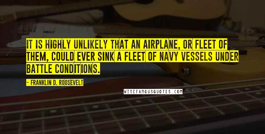 Franklin D. Roosevelt Quotes: It is highly unlikely that an airplane, or fleet of them, could ever sink a fleet of Navy vessels under battle conditions.
