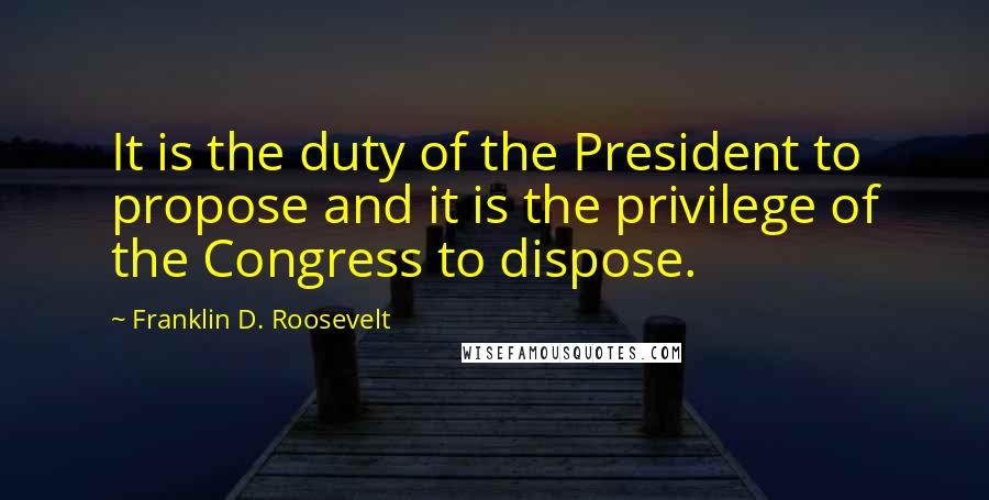 Franklin D. Roosevelt Quotes: It is the duty of the President to propose and it is the privilege of the Congress to dispose.