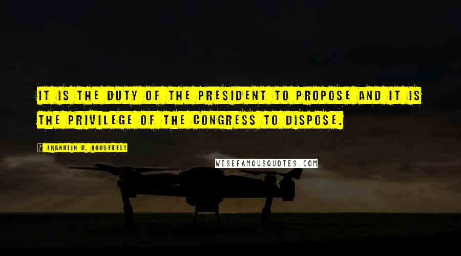 Franklin D. Roosevelt Quotes: It is the duty of the President to propose and it is the privilege of the Congress to dispose.
