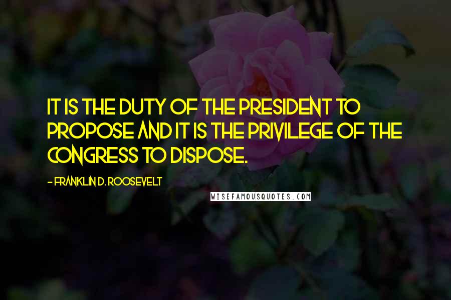 Franklin D. Roosevelt Quotes: It is the duty of the President to propose and it is the privilege of the Congress to dispose.