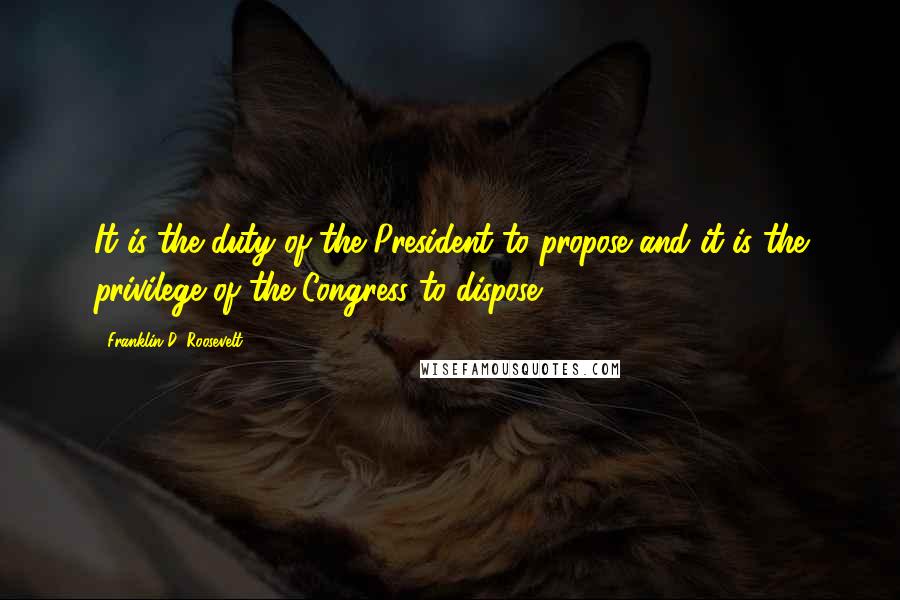 Franklin D. Roosevelt Quotes: It is the duty of the President to propose and it is the privilege of the Congress to dispose.