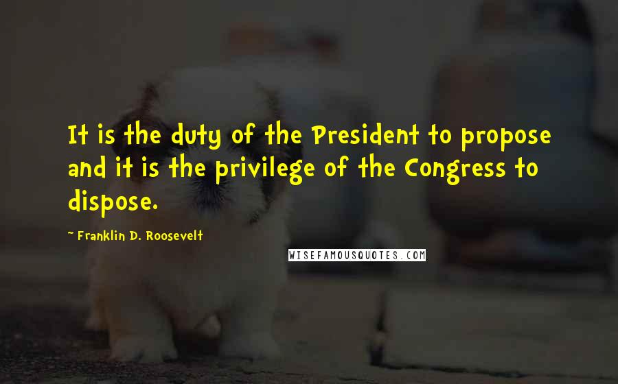 Franklin D. Roosevelt Quotes: It is the duty of the President to propose and it is the privilege of the Congress to dispose.
