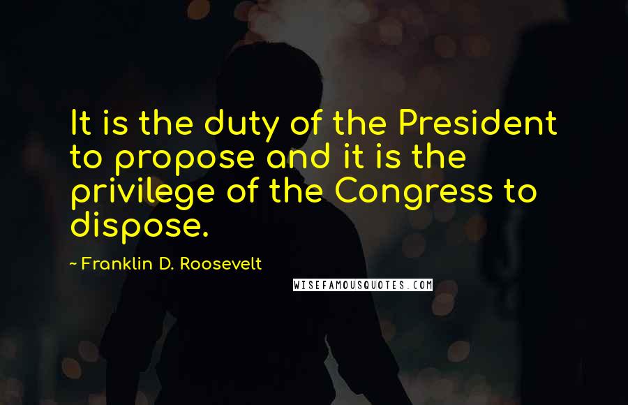 Franklin D. Roosevelt Quotes: It is the duty of the President to propose and it is the privilege of the Congress to dispose.