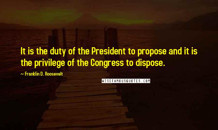 Franklin D. Roosevelt Quotes: It is the duty of the President to propose and it is the privilege of the Congress to dispose.