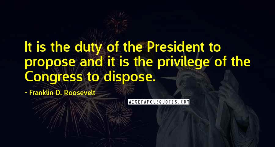 Franklin D. Roosevelt Quotes: It is the duty of the President to propose and it is the privilege of the Congress to dispose.