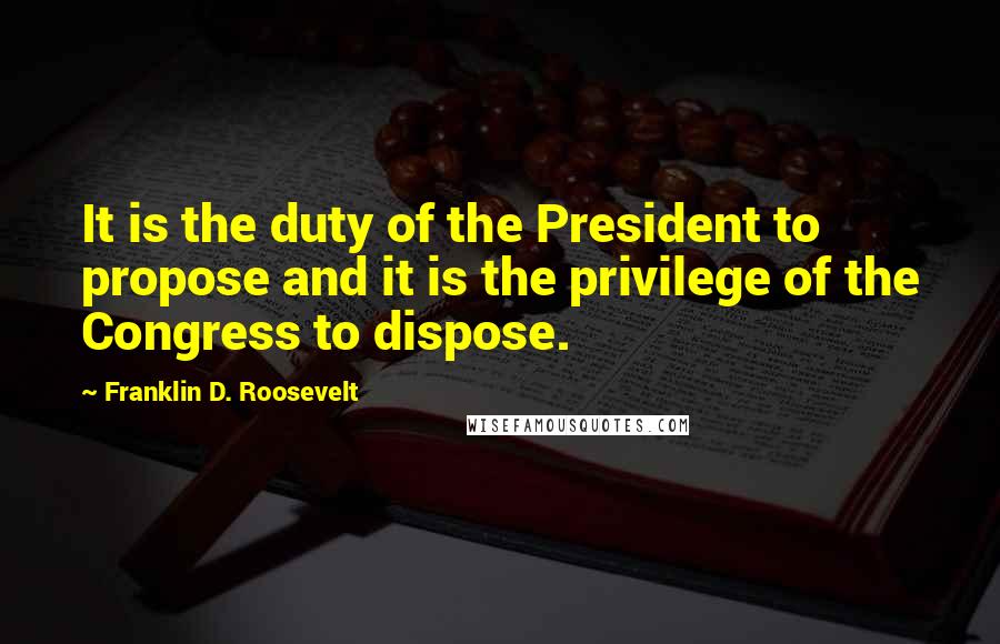 Franklin D. Roosevelt Quotes: It is the duty of the President to propose and it is the privilege of the Congress to dispose.