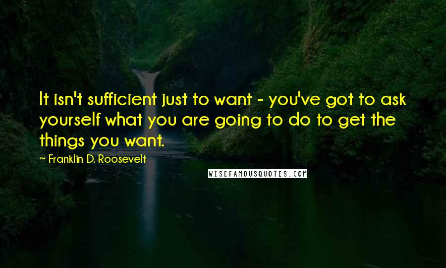 Franklin D. Roosevelt Quotes: It isn't sufficient just to want - you've got to ask yourself what you are going to do to get the things you want.