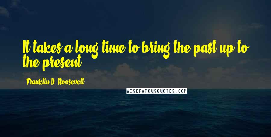 Franklin D. Roosevelt Quotes: It takes a long time to bring the past up to the present.