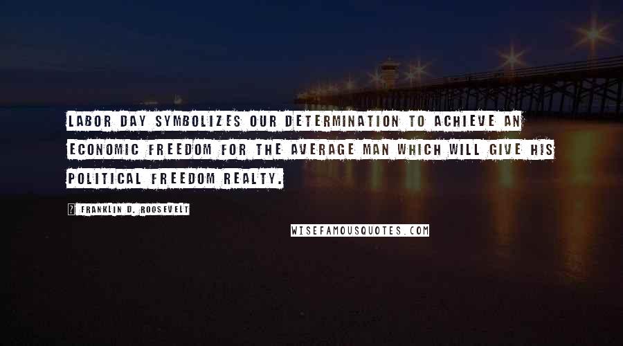 Franklin D. Roosevelt Quotes: Labor Day symbolizes our determination to achieve an economic freedom for the average man which will give his political freedom realty.