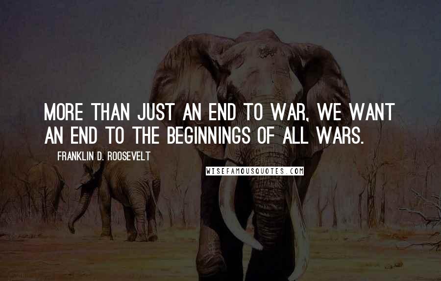 Franklin D. Roosevelt Quotes: More than just an end to war, we want an end to the beginnings of all wars.