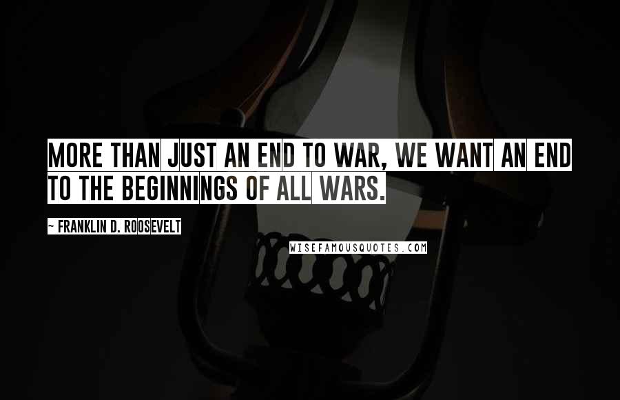 Franklin D. Roosevelt Quotes: More than just an end to war, we want an end to the beginnings of all wars.