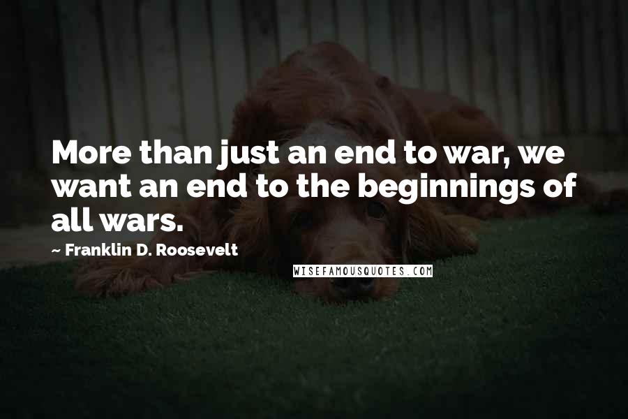 Franklin D. Roosevelt Quotes: More than just an end to war, we want an end to the beginnings of all wars.