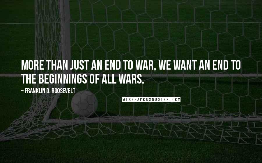 Franklin D. Roosevelt Quotes: More than just an end to war, we want an end to the beginnings of all wars.