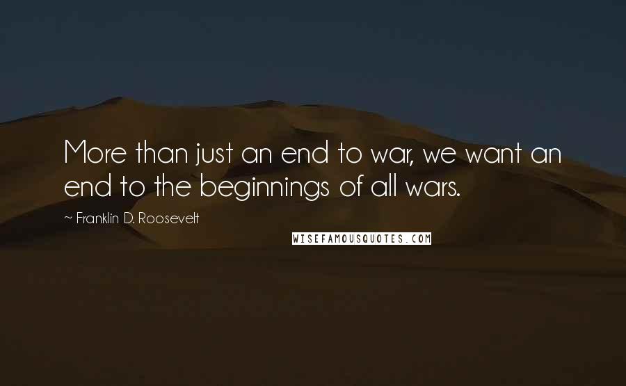 Franklin D. Roosevelt Quotes: More than just an end to war, we want an end to the beginnings of all wars.