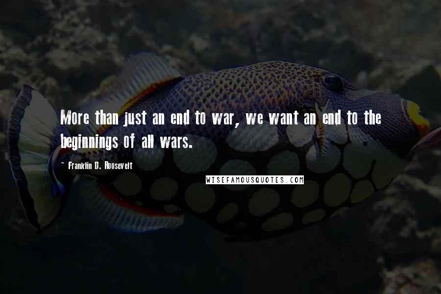 Franklin D. Roosevelt Quotes: More than just an end to war, we want an end to the beginnings of all wars.