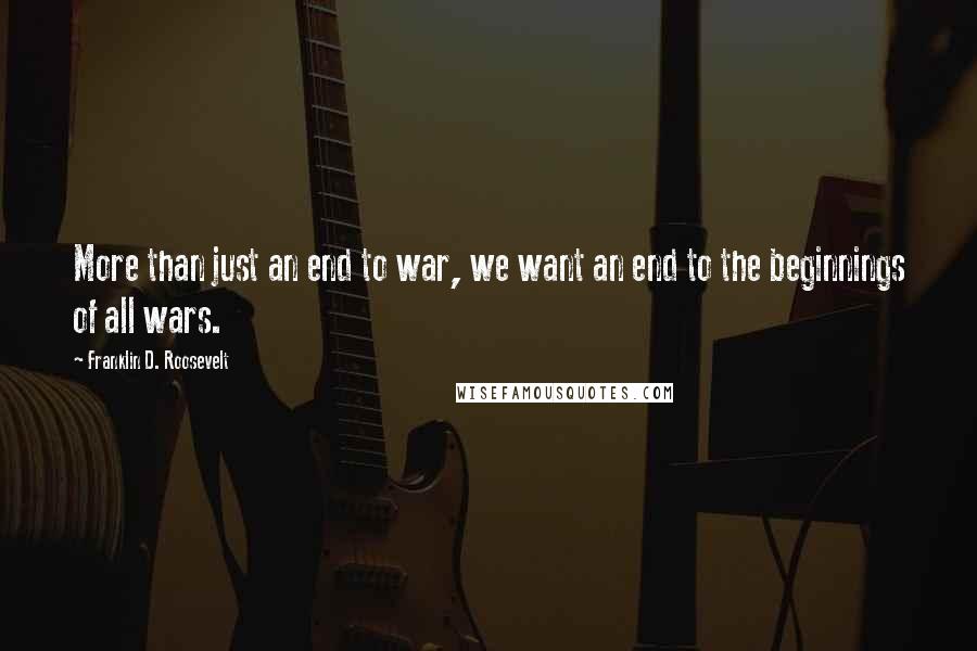 Franklin D. Roosevelt Quotes: More than just an end to war, we want an end to the beginnings of all wars.