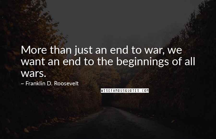 Franklin D. Roosevelt Quotes: More than just an end to war, we want an end to the beginnings of all wars.