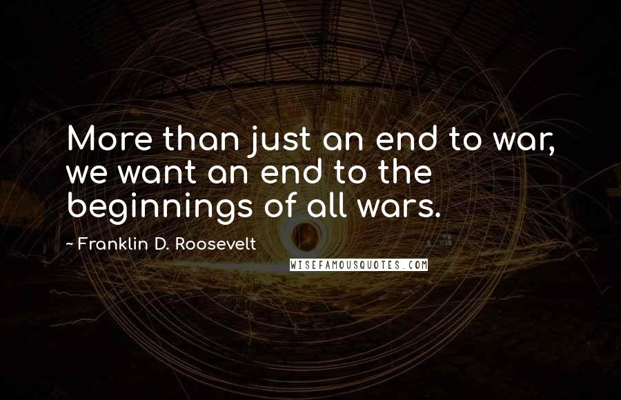 Franklin D. Roosevelt Quotes: More than just an end to war, we want an end to the beginnings of all wars.