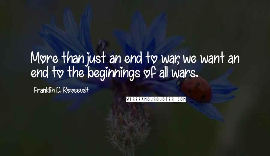 Franklin D. Roosevelt Quotes: More than just an end to war, we want an end to the beginnings of all wars.