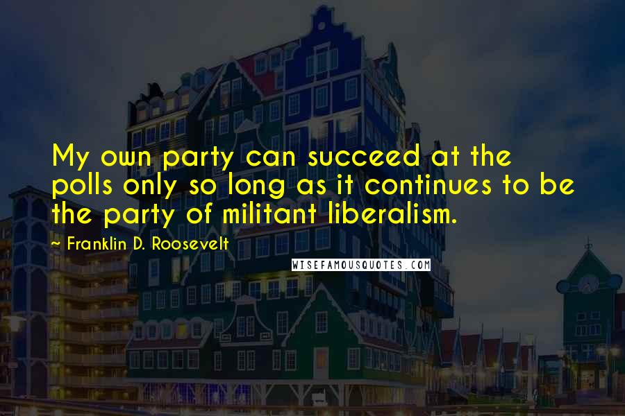 Franklin D. Roosevelt Quotes: My own party can succeed at the polls only so long as it continues to be the party of militant liberalism.