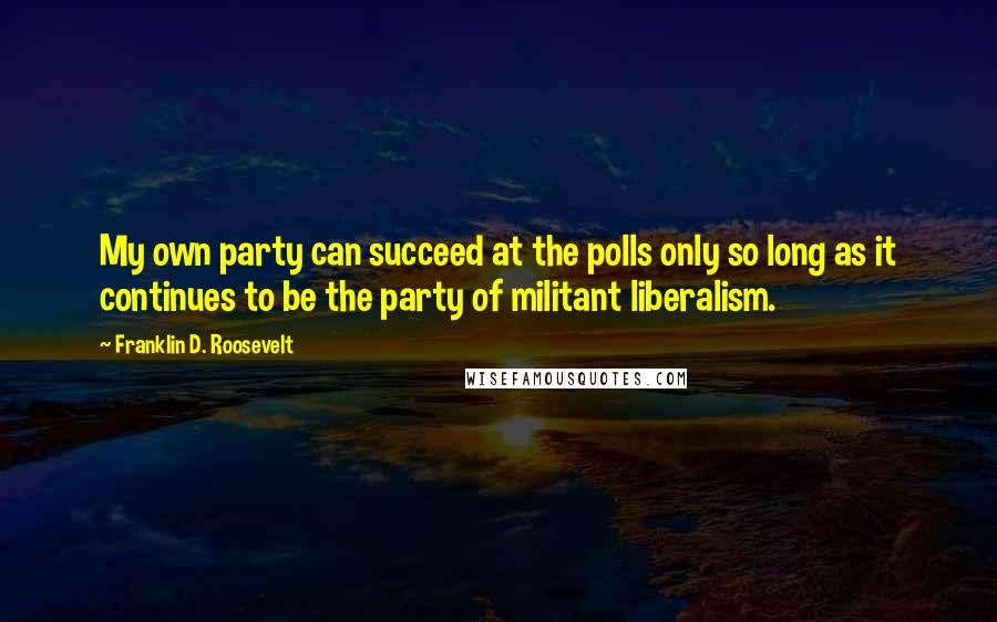 Franklin D. Roosevelt Quotes: My own party can succeed at the polls only so long as it continues to be the party of militant liberalism.