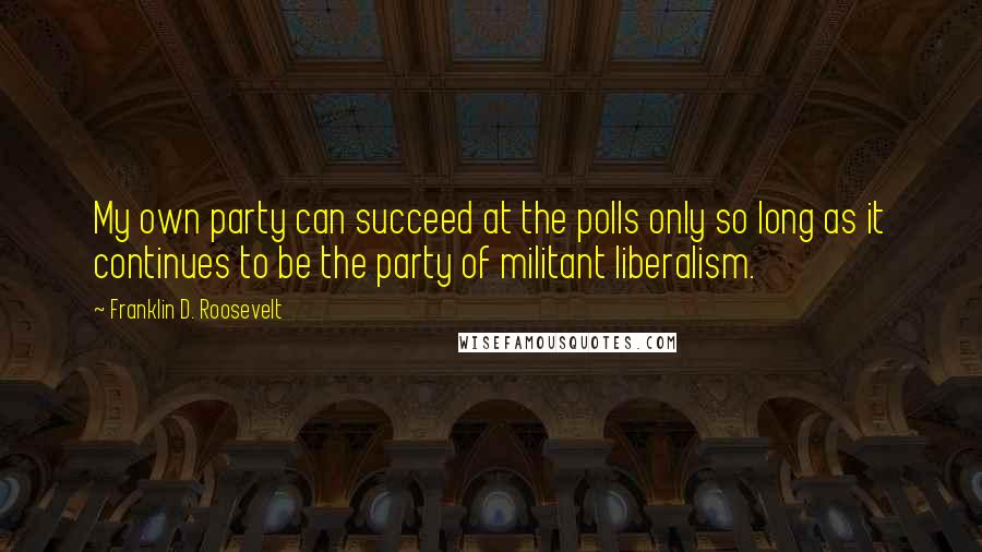 Franklin D. Roosevelt Quotes: My own party can succeed at the polls only so long as it continues to be the party of militant liberalism.