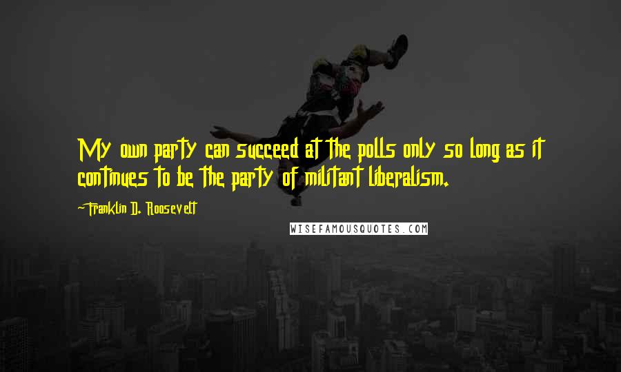 Franklin D. Roosevelt Quotes: My own party can succeed at the polls only so long as it continues to be the party of militant liberalism.