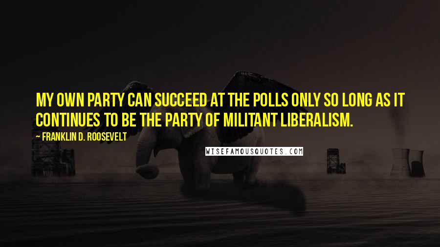 Franklin D. Roosevelt Quotes: My own party can succeed at the polls only so long as it continues to be the party of militant liberalism.