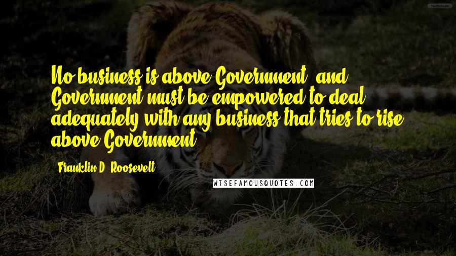 Franklin D. Roosevelt Quotes: No business is above Government; and Government must be empowered to deal adequately with any business that tries to rise above Government.