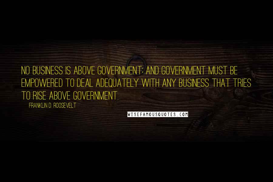 Franklin D. Roosevelt Quotes: No business is above Government; and Government must be empowered to deal adequately with any business that tries to rise above Government.